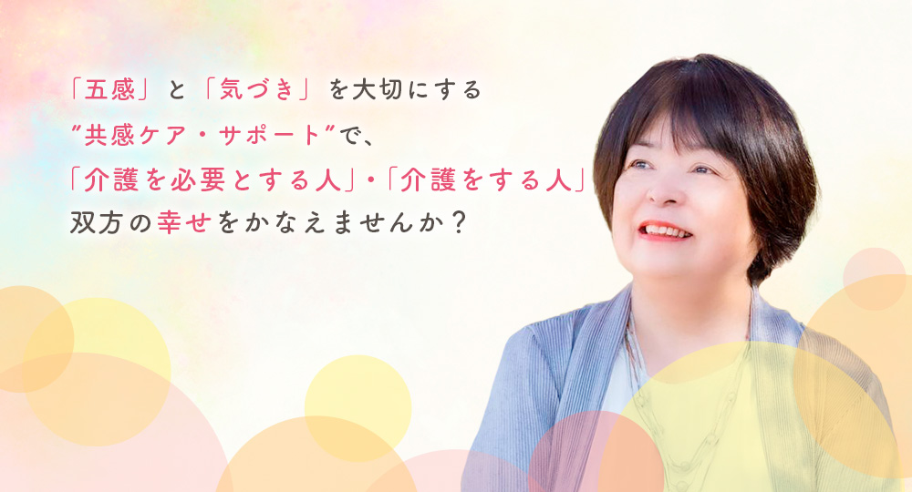 「五感」と「気づき」を大切にする”共感ケア・サポートで「介護を必要とする人」・「介護をする人」双方の幸せをかなえませんか？”